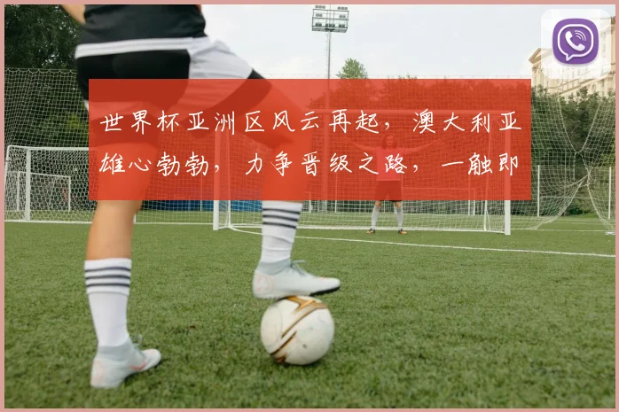 世界杯亚洲区风云再起，澳大利亚雄心勃勃，力争晋级之路，一触即发