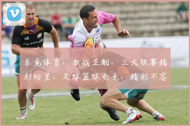 乐竟体育，激战正酣，三大联赛精彩纷呈，足球篮球电竞，精彩不容错过，球迷盛宴来袭