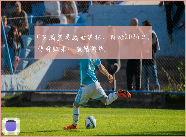 C罗渴望再战世界杯，目标2026年，传奇归来，激情再燃