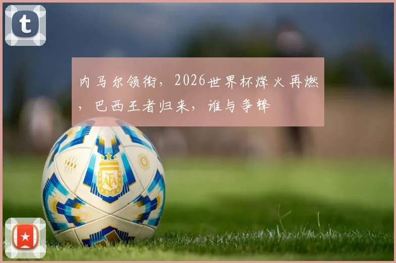 内马尔领衔，2026世界杯烽火再燃，巴西王者归来，谁与争锋
