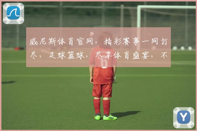 威尼斯体育官网，精彩赛事一网打尽，足球篮球，尽享体育盛宴，不容错过