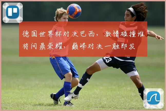 德国世界杯对决巴西，激情碰撞谁将问鼎荣耀，巅峰对决一触即发