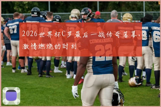 2026世界杯C罗最后一战传奇落幕，激情燃烧的时刻