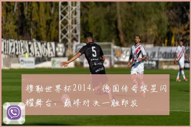 穆勒世界杯2014，德国传奇球星闪耀舞台，巅峰对决一触即发