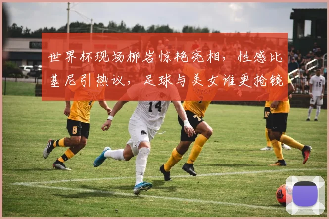 世界杯现场柳岩惊艳亮相，性感比基尼引热议，足球与美女谁更抢镜